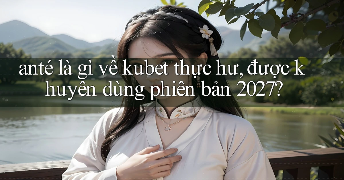 ante là gì về kubet thực hư, được khuyên dùng phiên bản 2027