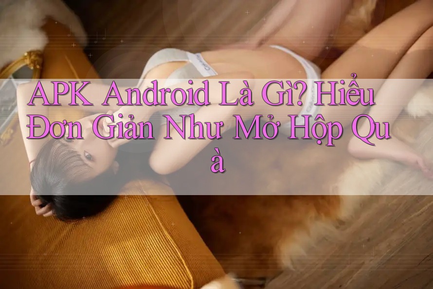 APK Android Là Gì? Hiểu Đơn Giản Như Mở Hộp Quà