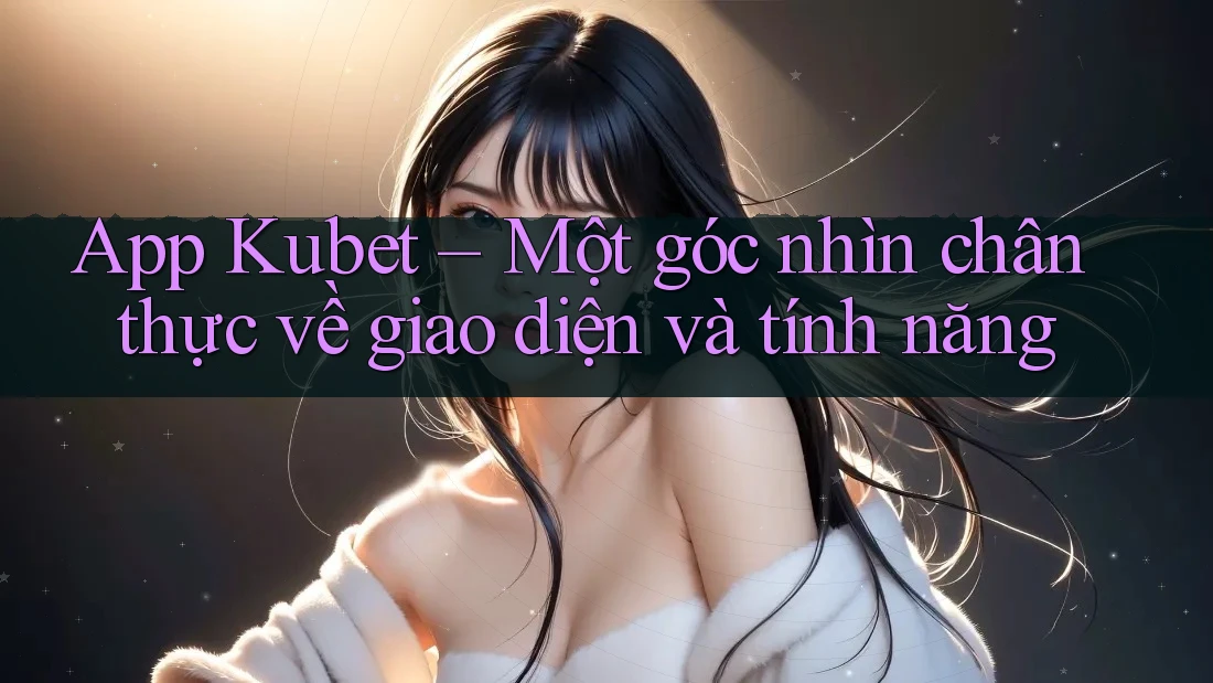 App Kubet – Một góc nhìn chân thực về giao diện và tính năng