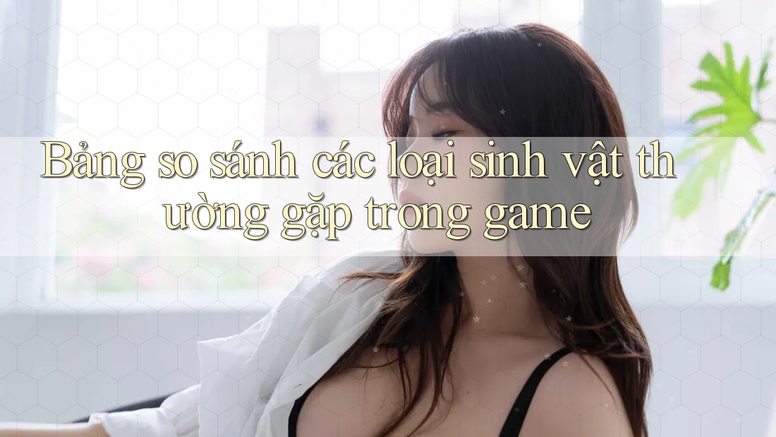 Bảng so sánh các loại sinh vật thường gặp trong game