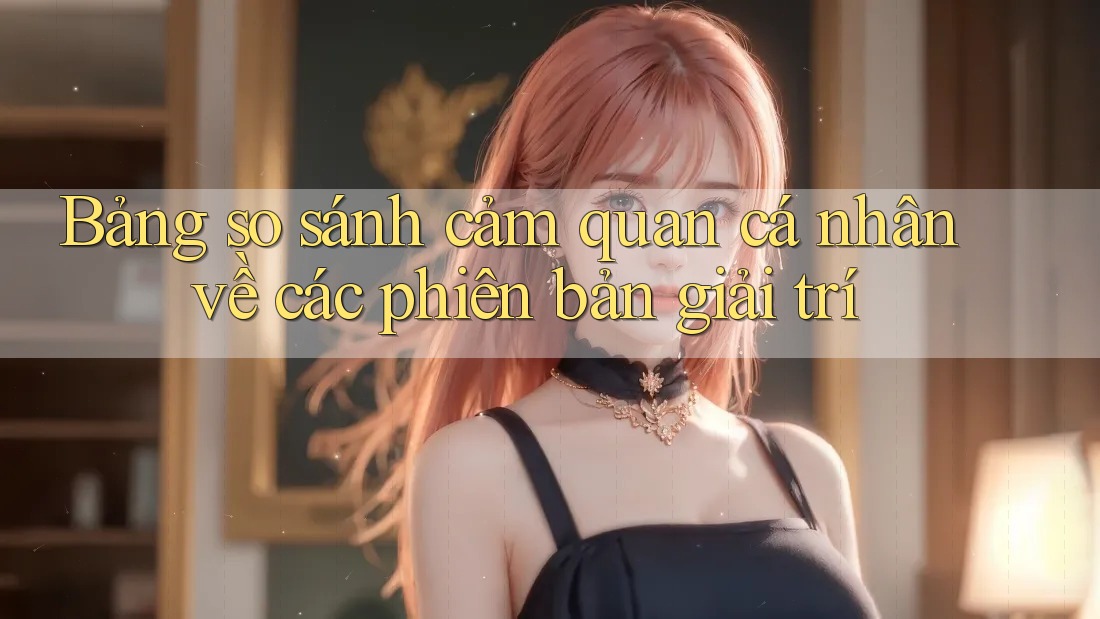 Bảng so sánh cảm quan cá nhân về các phiên bản giải trí