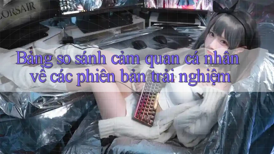 Bảng so sánh cảm quan cá nhân về các phiên bản trải nghiệm