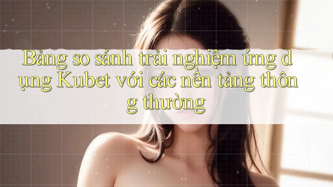 Bảng so sánh trải nghiệm ứng dụng Kubet với các nền tảng thông thường
