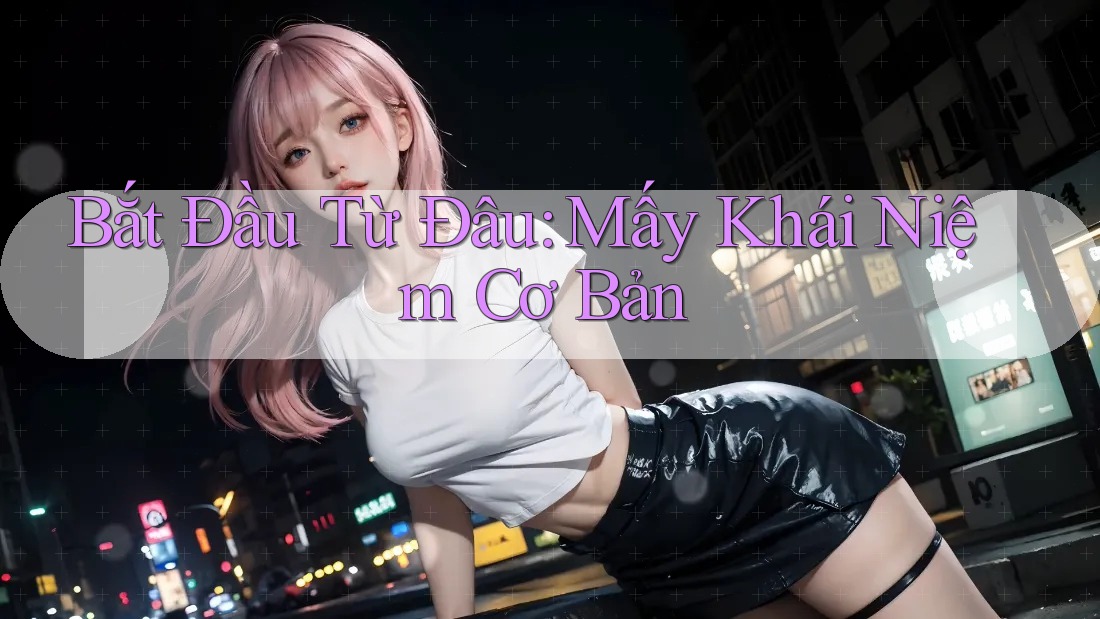 Bắt Đầu Từ Đâu: Mấy Khái Niệm Cơ Bản Bắt Đầu Từ Đâu: Mấy Khái Niệm Cơ Bản
