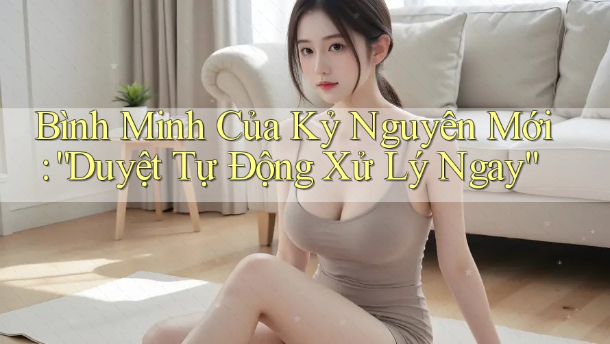 Bình Minh Của Kỷ Nguyên Mới: “Duyệt Tự Động Xử Lý Ngay”