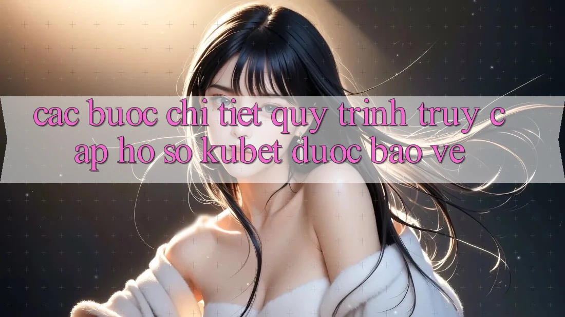 Các bước chi tiết quy trình truy cập hồ sơ Kubet được bảo vệ