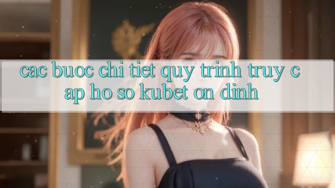 Các bước chi tiết quy trình truy cập hồ sơ Kubet ổn định