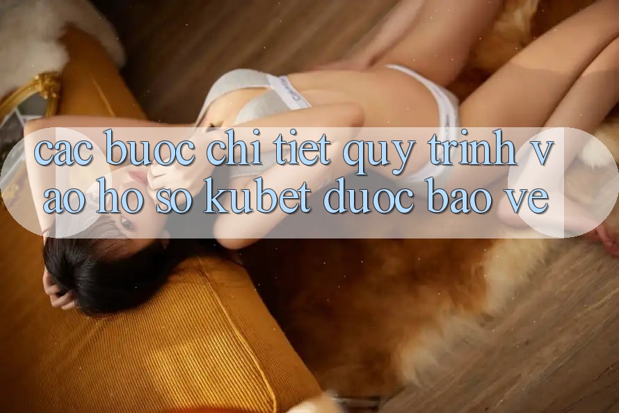 Các bước chi tiết quy trình vào hồ sơ Kubet được bảo vệ