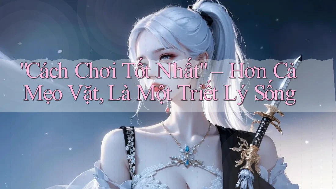 “Cách Chơi Tốt Nhất” – Hơn Cả Mẹo Vặt, Là Một Triết Lý Sống