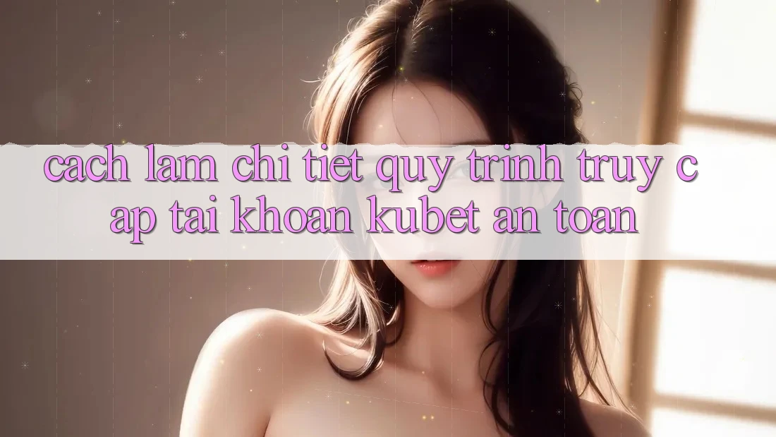 Cách làm chi tiết quy trình truy cập tài khoản Kubet an toàn