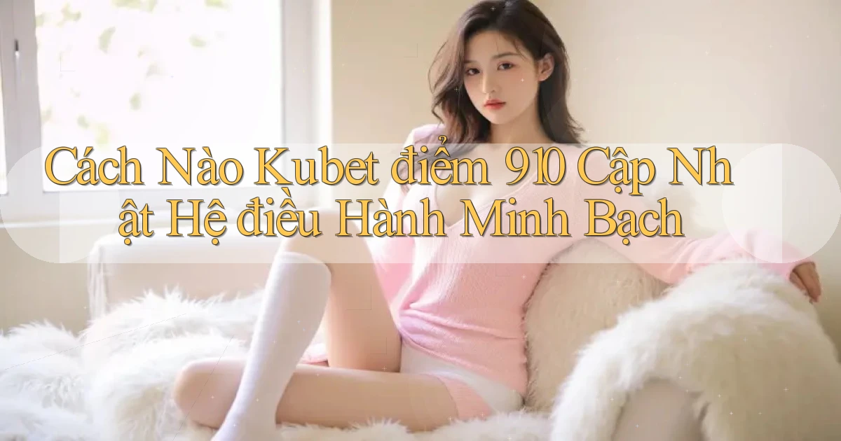 Cách nào Kubet điểm 910 cập nhật hệ điều hành minh bạch