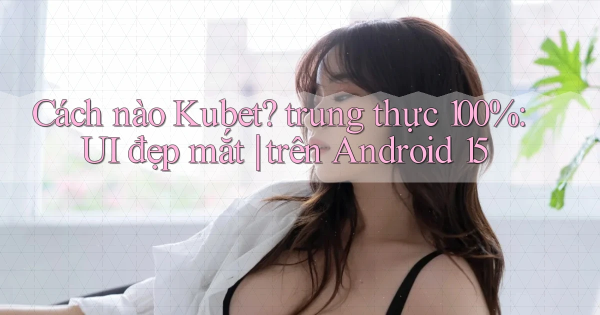 Cách nào Kubet trung thực 100% UI đẹp mắt trên Android 15