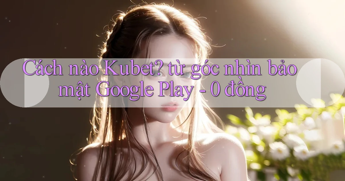 Cách nào Kubet từ góc nhìn bảo mật Google Play   0 đồng