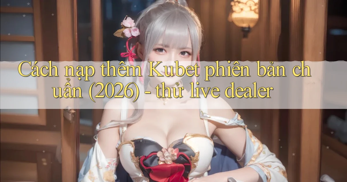 Cách nạp thêm Kubet phiên bản chuẩn (2026)   thử live dealer