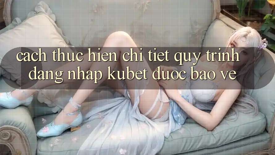 Cách thực hiện chi tiết quy trình đăng nhập Kubet được bảo vệ