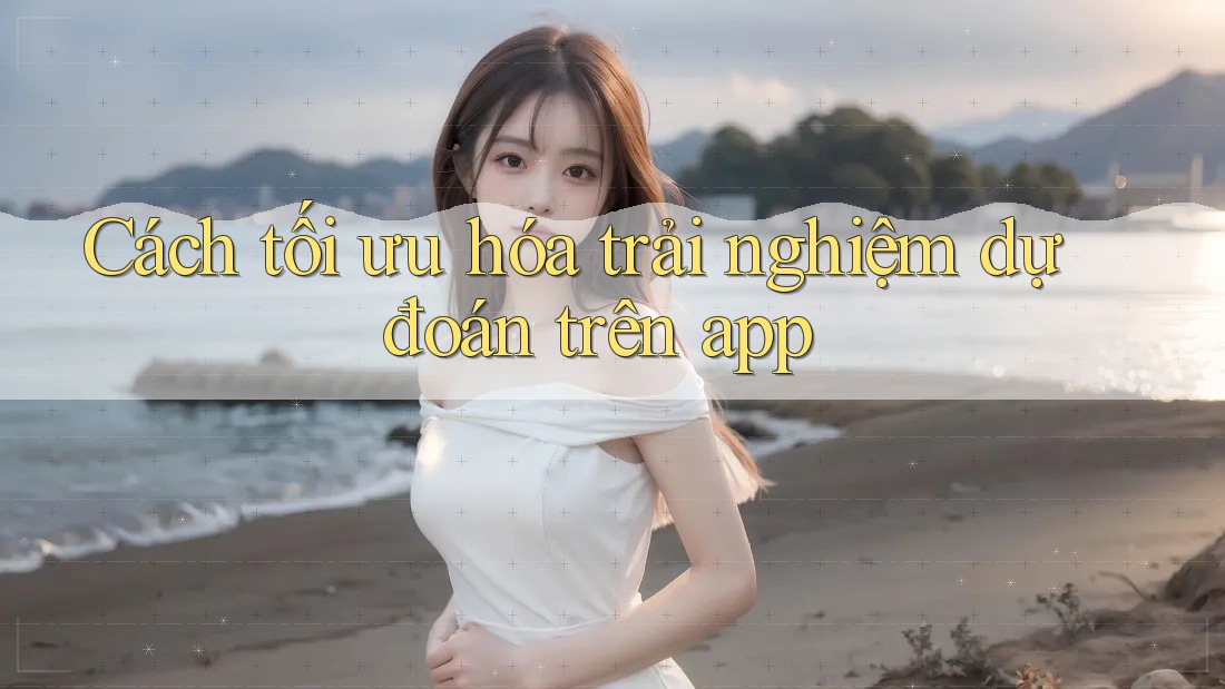 Cách tối ưu hóa trải nghiệm dự đoán trên app