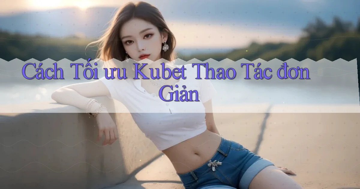 cách tối ưu kubet thao tác đơn giản