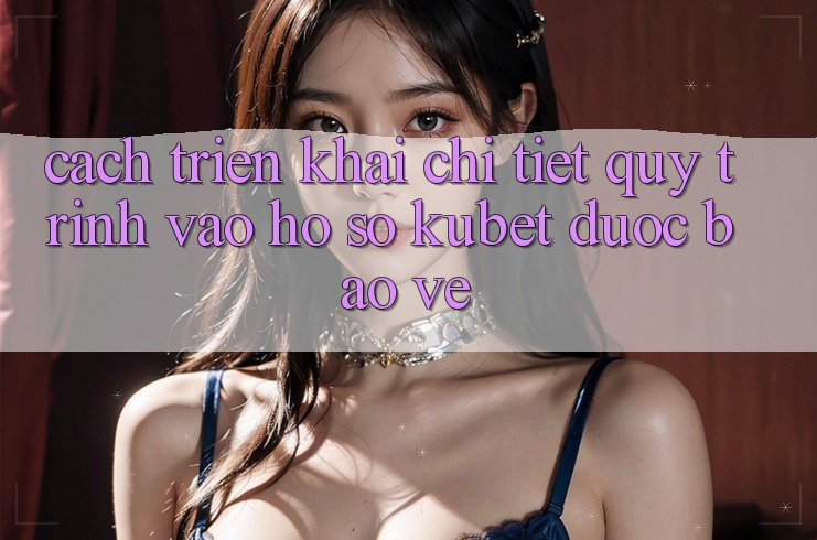 Cách triển khai chi tiết quy trình vào hồ sơ Kubet được bảo vệ
