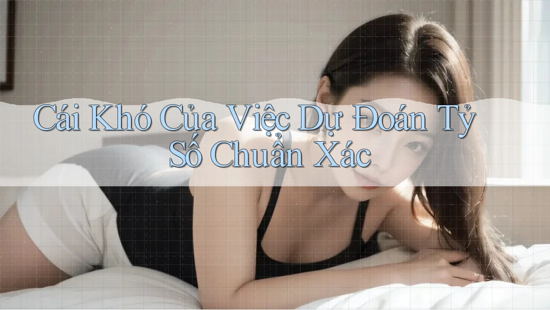 Cái Khó Của Việc Dự Đoán Tỷ Số Chuẩn Xác