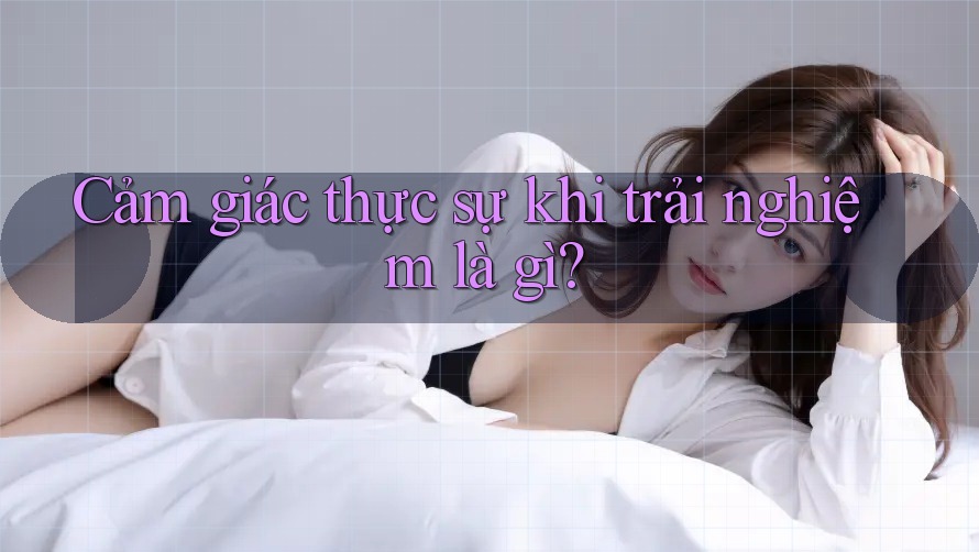 Cảm giác thực sự khi trải nghiệm là gì?