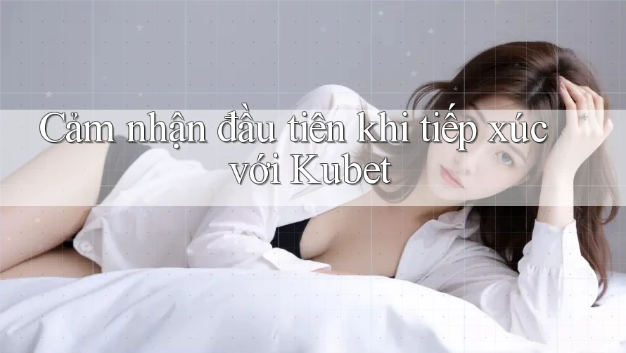 Cảm nhận đầu tiên khi tiếp xúc với Kubet