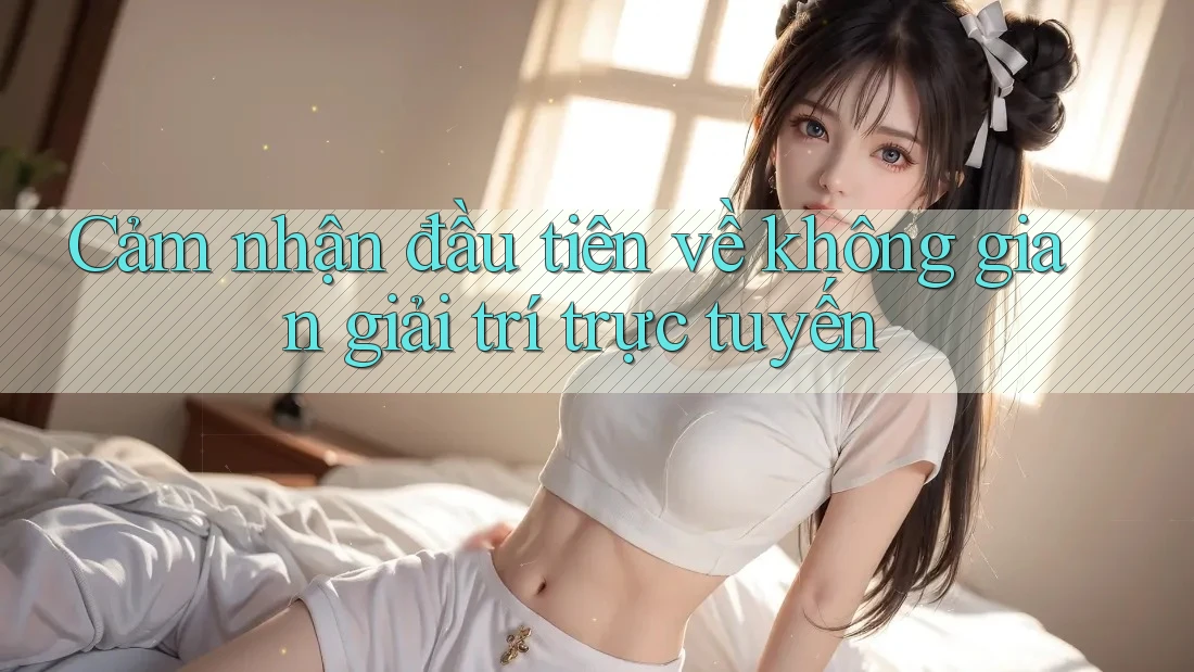 Cảm nhận đầu tiên về không gian giải trí trực tuyến