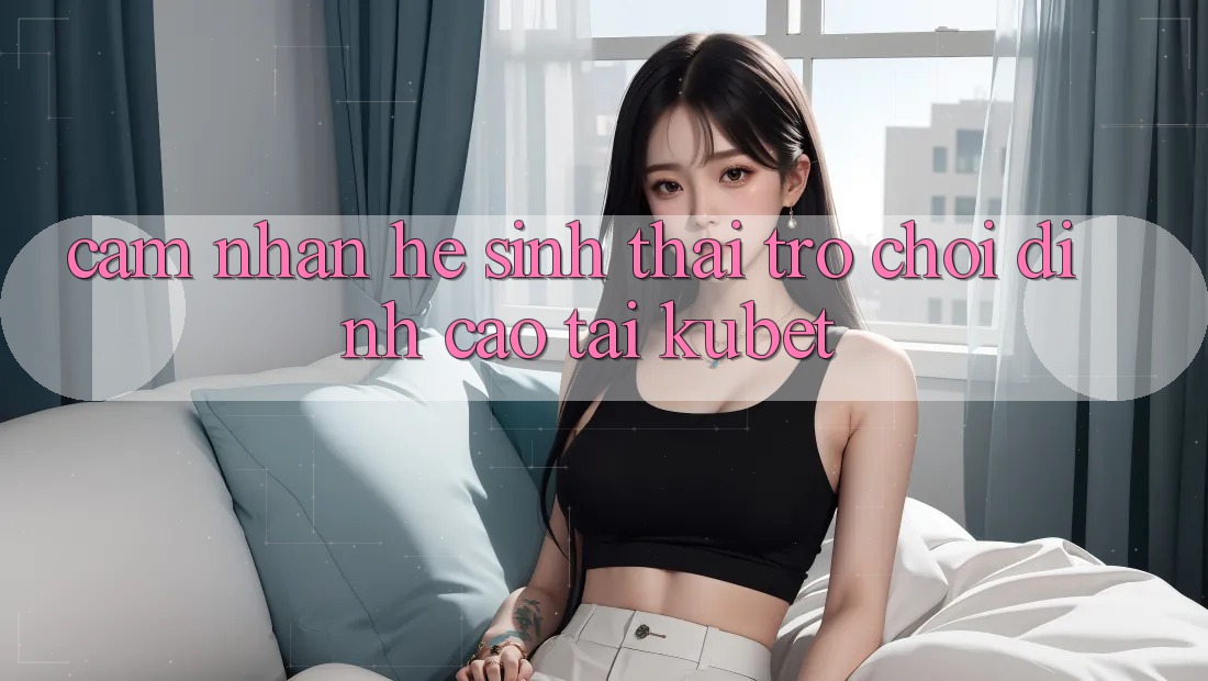 Cảm nhận hệ sinh thái trò chơi đỉnh cao tại Kubet