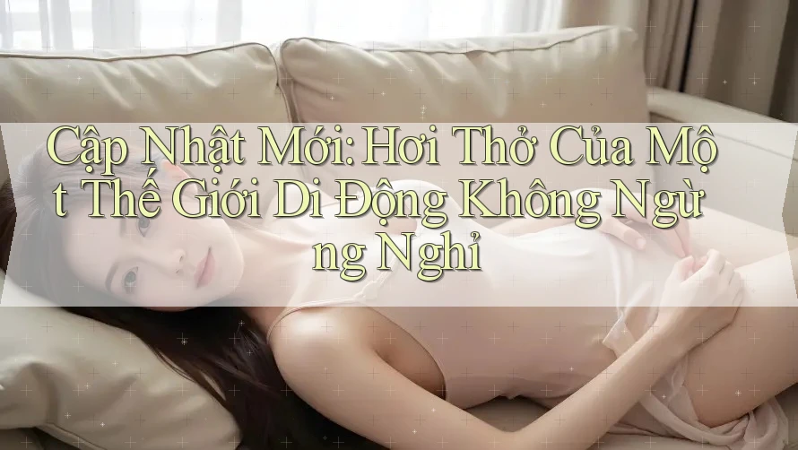 Cập Nhật Mới: Hơi Thở Của Một Thế Giới Di Động Không Ngừng Nghỉ
