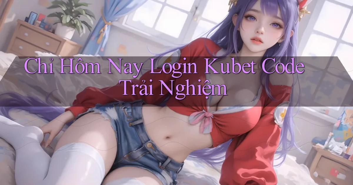 chỉ hôm nay login kubet code trải nghiệm