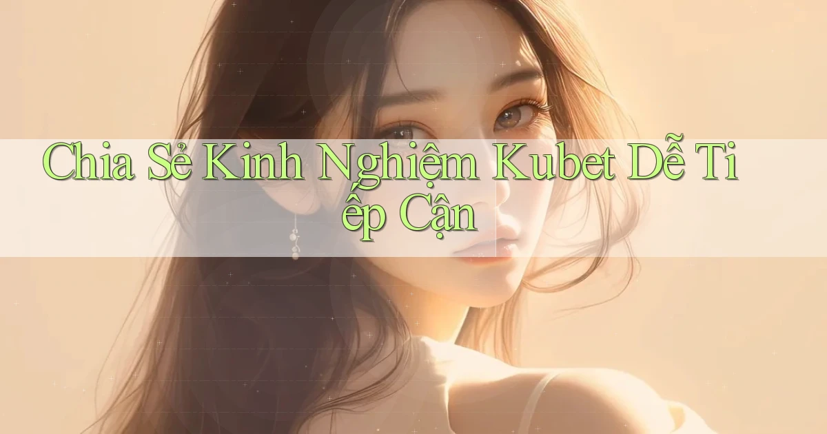 chia sẻ kinh nghiệm kubet dễ tiếp cận