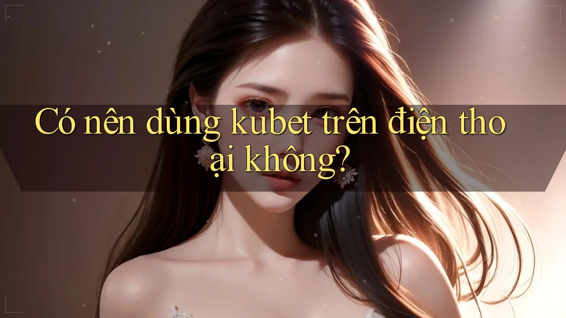 Có nên dùng kubet trên điện thoại không?
