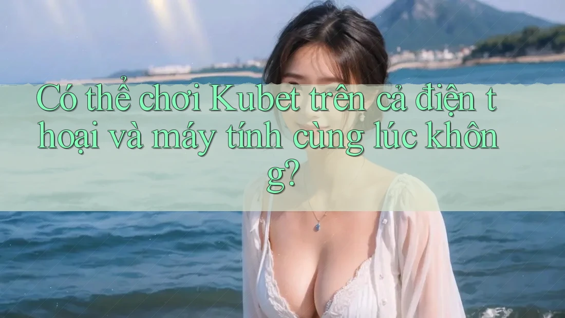 Có thể chơi Kubet trên cả điện thoại và máy tính cùng lúc không?
