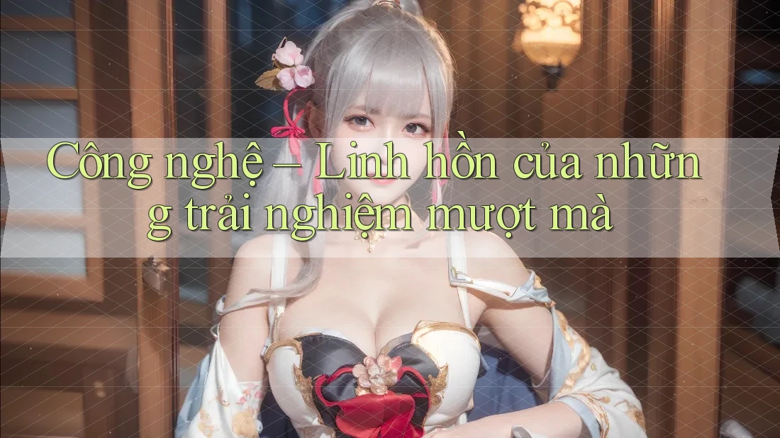 Công nghệ – Linh hồn của những trải nghiệm mượt mà