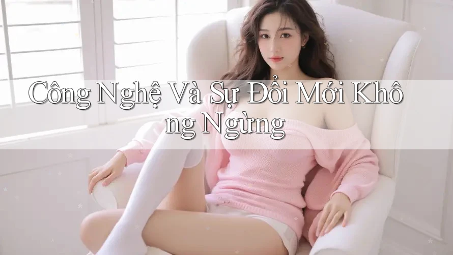 Công Nghệ Và Sự Đổi Mới Không Ngừng