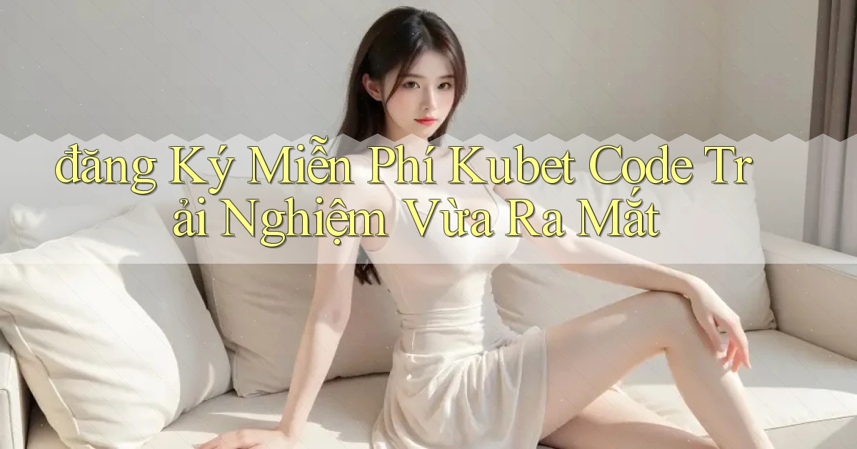 đăng ký miễn phí kubet code trải nghiệm vừa ra mắt