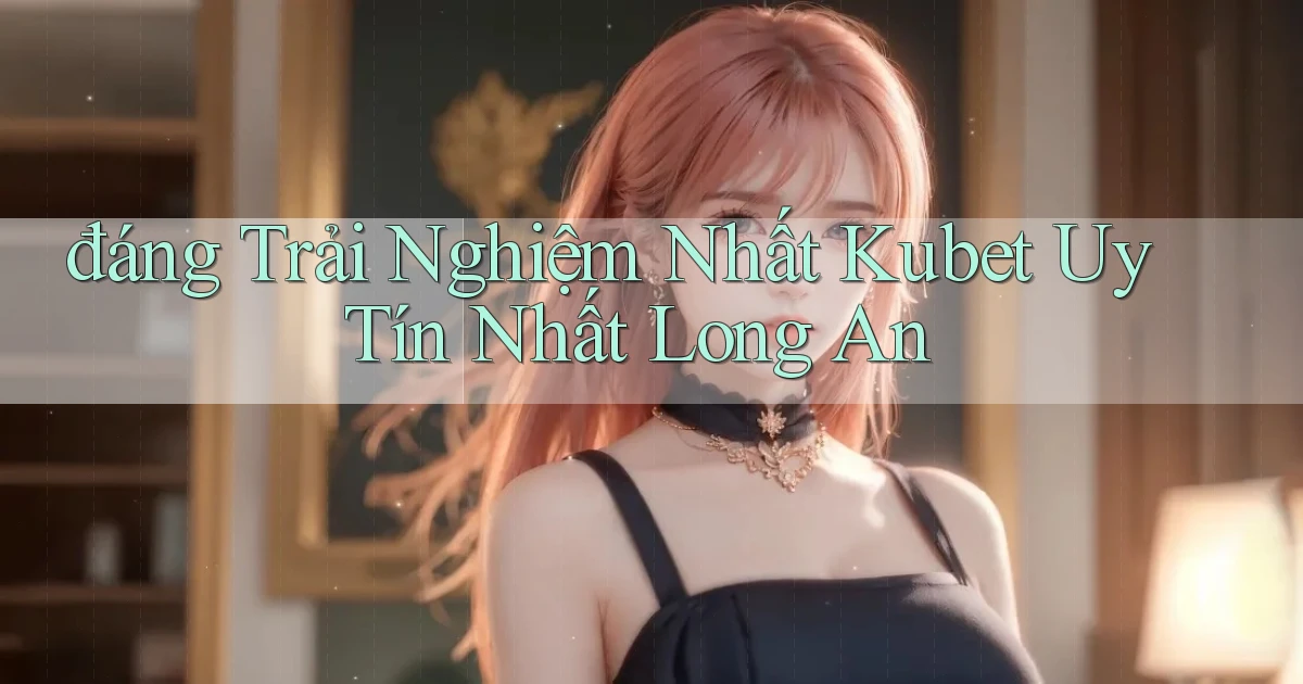 đáng trải nghiệm nhất kubet uy tín nhất Long An