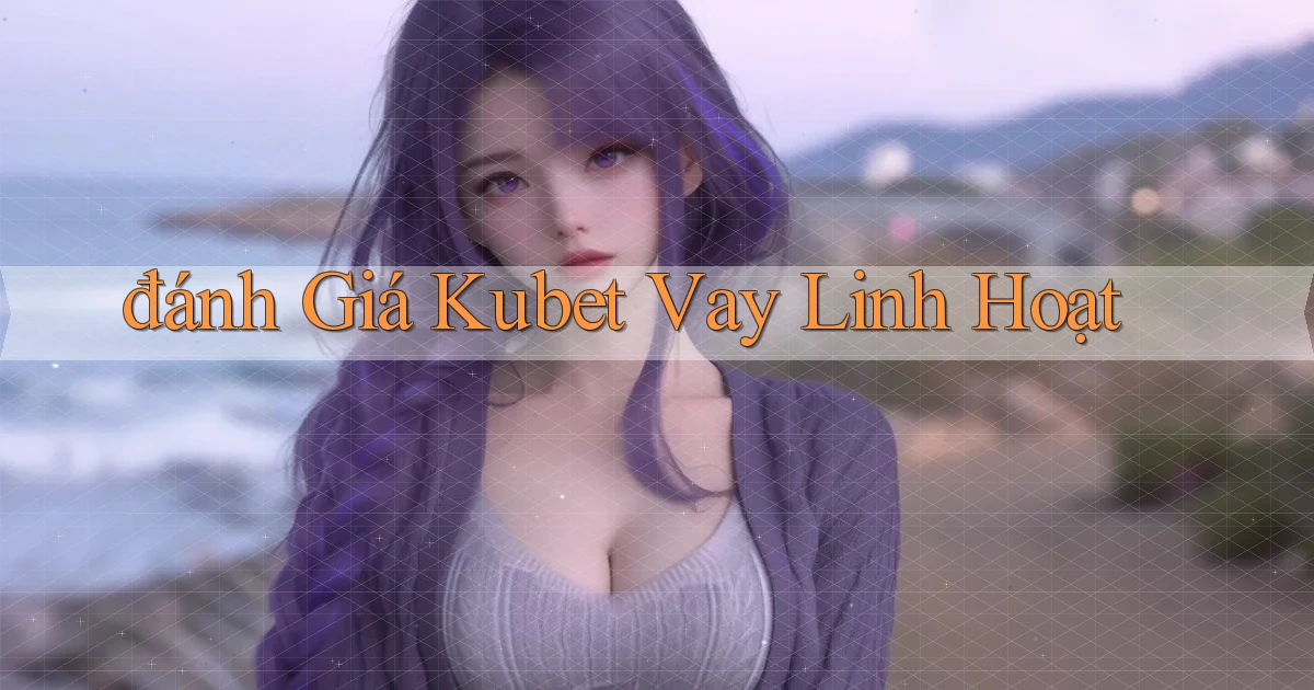 đánh giá kubet vay linh hoạt