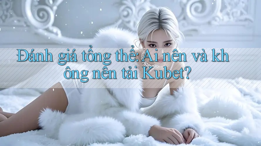 Đánh giá tổng thể: Ai nên và không nên tải Kubet?
