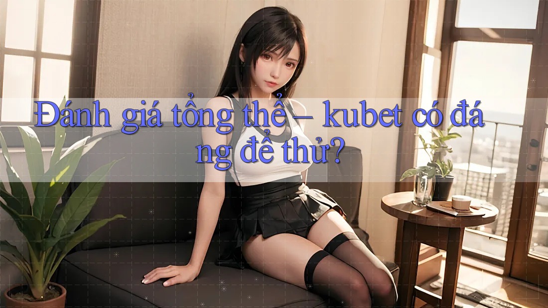 Đánh giá tổng thể – kubet có đáng để thử?