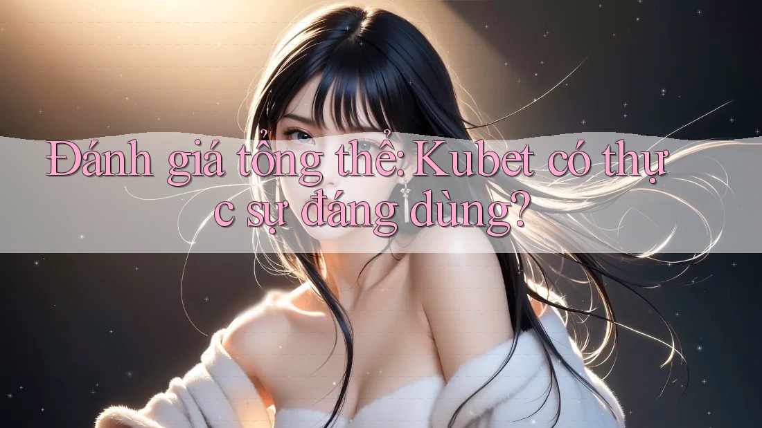 Đánh giá tổng thể: Kubet có thực sự đáng dùng?