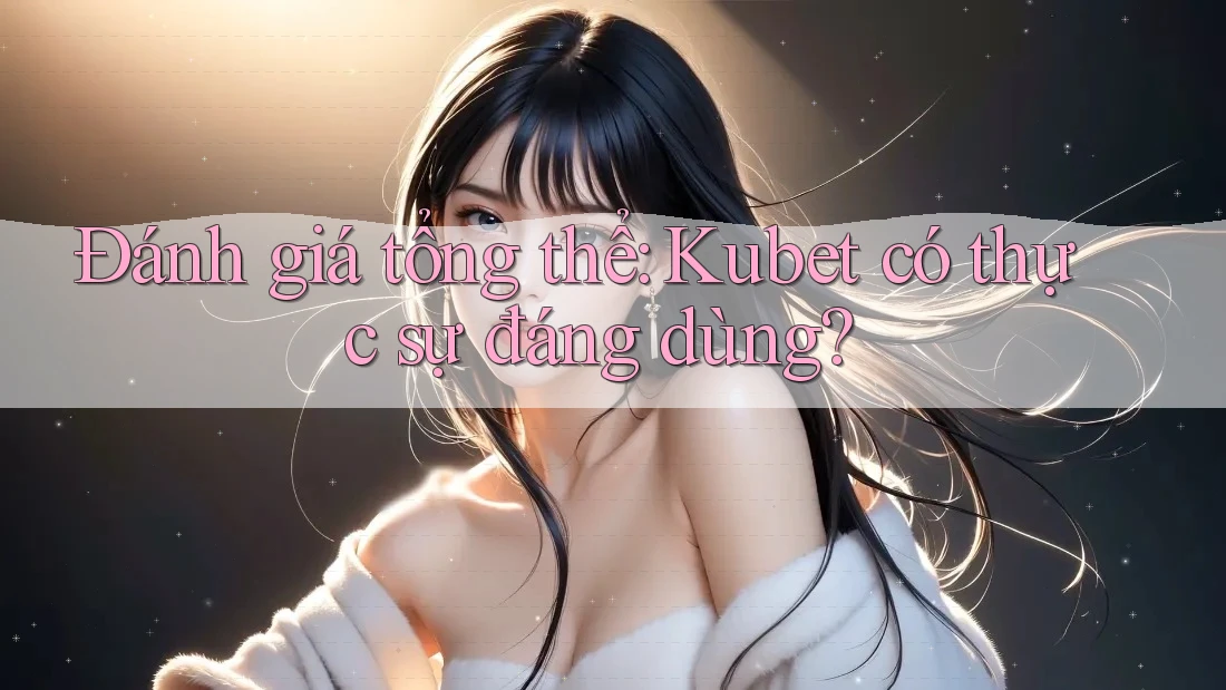 Đánh giá tổng thể: Kubet có thực sự đáng dùng?