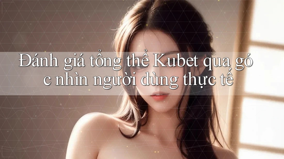 Đánh giá tổng thể Kubet qua góc nhìn người dùng thực tế