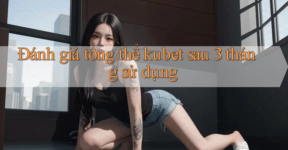 Đánh giá tổng thể kubet sau 3 tháng sử dụng