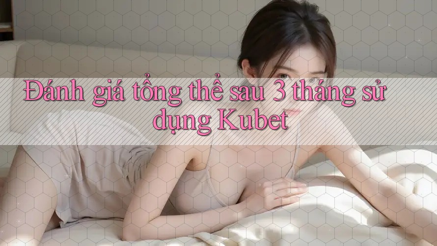 Đánh giá tổng thể sau 3 tháng sử dụng Kubet