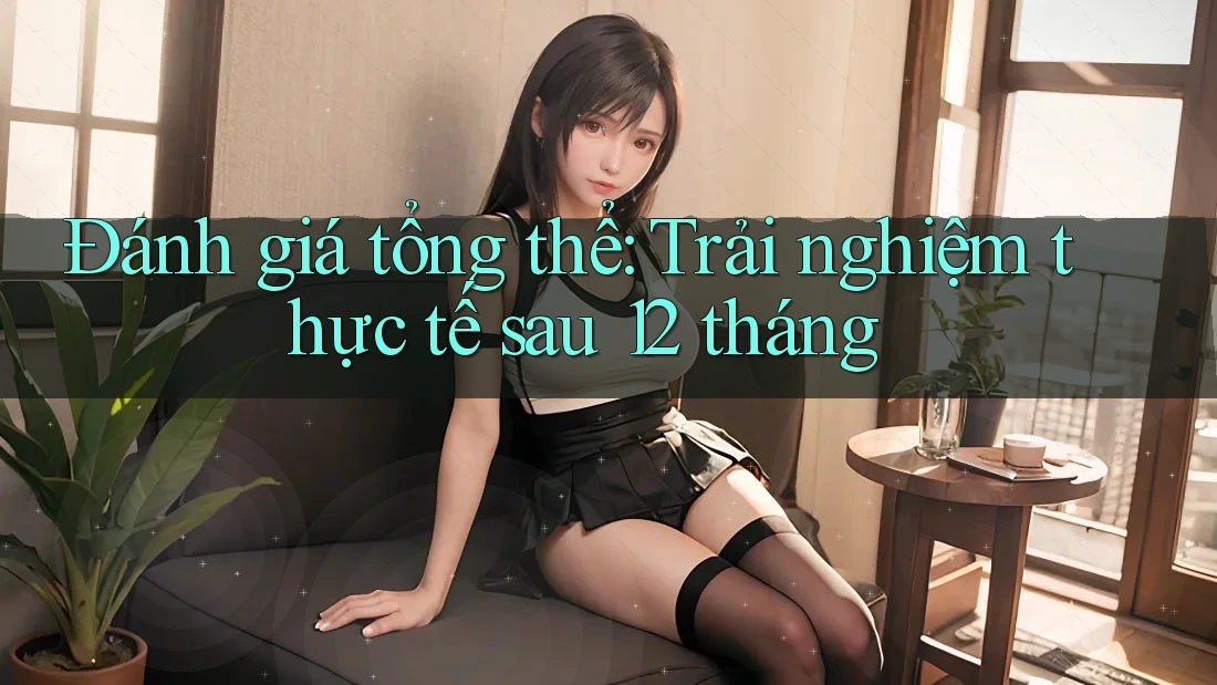 Đánh giá tổng thể: Trải nghiệm thực tế sau 12 tháng