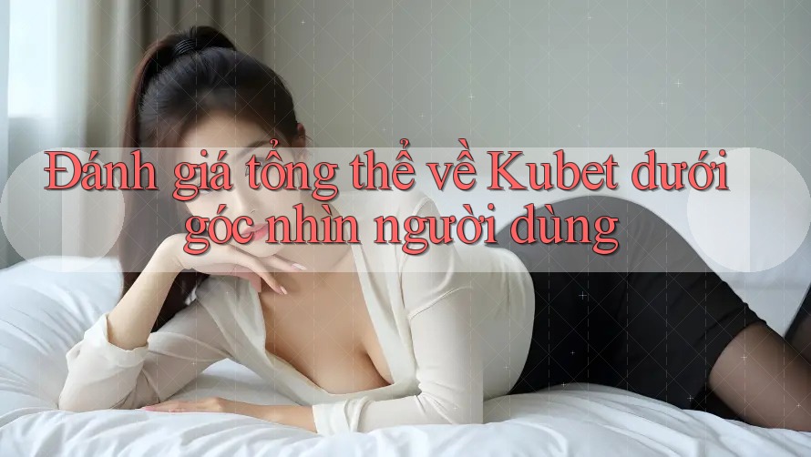 Đánh giá tổng thể về Kubet dưới góc nhìn người dùng