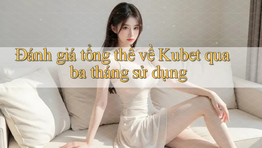 Đánh giá tổng thể về Kubet qua ba tháng sử dụng