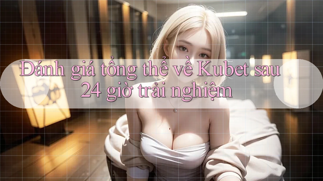 Đánh giá tổng thể về Kubet sau 24 giờ trải nghiệm