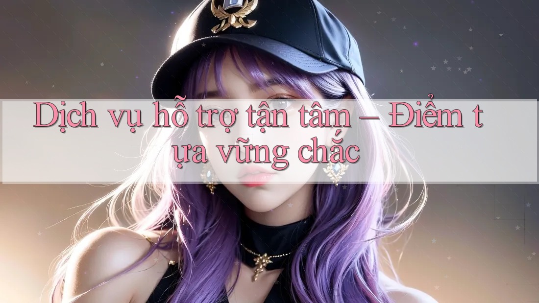 Dịch vụ hỗ trợ tận tâm – Điểm tựa vững chắc