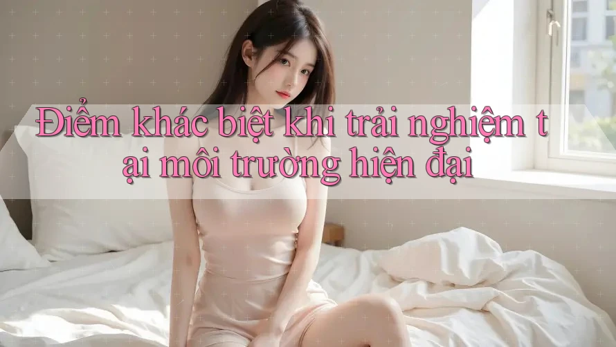 Điểm khác biệt khi trải nghiệm tại môi trường hiện đại